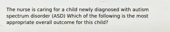 The nurse is caring for a child newly diagnosed with autism spectrum disorder (ASD) Which of the following is the most appropriate overall outcome for this child?