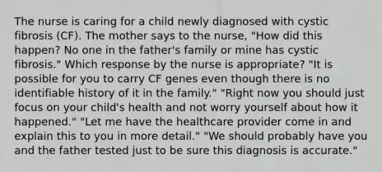 The nurse is caring for a child newly diagnosed with cystic fibrosis (CF). The mother says to the nurse, "How did this happen? No one in the father's family or mine has cystic fibrosis." Which response by the nurse is appropriate? "It is possible for you to carry CF genes even though there is no identifiable history of it in the family." "Right now you should just focus on your child's health and not worry yourself about how it happened." "Let me have the healthcare provider come in and explain this to you in more detail." "We should probably have you and the father tested just to be sure this diagnosis is accurate."