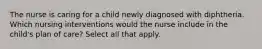 The nurse is caring for a child newly diagnosed with diphtheria. Which nursing interventions would the nurse include in the child's plan of care? Select all that apply.