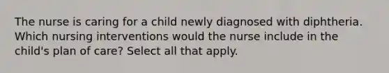 The nurse is caring for a child newly diagnosed with diphtheria. Which nursing interventions would the nurse include in the child's plan of care? Select all that apply.