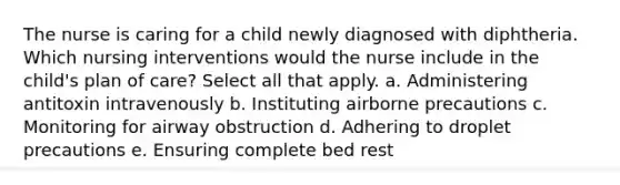 The nurse is caring for a child newly diagnosed with diphtheria. Which nursing interventions would the nurse include in the child's plan of care? Select all that apply. a. Administering antitoxin intravenously b. Instituting airborne precautions c. Monitoring for airway obstruction d. Adhering to droplet precautions e. Ensuring complete bed rest