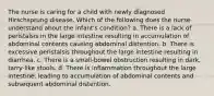 The nurse is caring for a child with newly diagnosed Hirschsprung disease. Which of the following does the nurse understand about the infant's condition? a. There is a lack of peristalsis in the large intestine resulting in accumulation of abdominal contents causing abdominal distention. b. There is excessive peristalsis throughout the large intestine resulting in diarrhea. c. There is a small-bowel obstruction resulting in dark, tarry-like stools. d. There is inflammation throughout the large intestine, leading to accumulation of abdominal contents and subsequent abdominal distention.