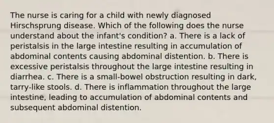 The nurse is caring for a child with newly diagnosed Hirschsprung disease. Which of the following does the nurse understand about the infant's condition? a. There is a lack of peristalsis in the <a href='https://www.questionai.com/knowledge/kGQjby07OK-large-intestine' class='anchor-knowledge'>large intestine</a> resulting in accumulation of abdominal contents causing abdominal distention. b. There is excessive peristalsis throughout the large intestine resulting in diarrhea. c. There is a small-bowel obstruction resulting in dark, tarry-like stools. d. There is inflammation throughout the large intestine, leading to accumulation of abdominal contents and subsequent abdominal distention.