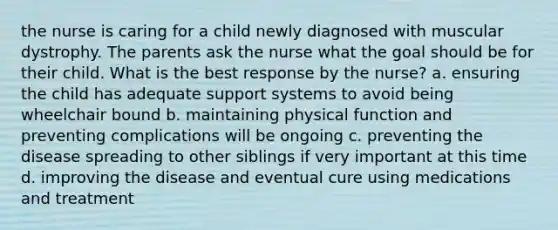 the nurse is caring for a child newly diagnosed with muscular dystrophy. The parents ask the nurse what the goal should be for their child. What is the best response by the nurse? a. ensuring the child has adequate support systems to avoid being wheelchair bound b. maintaining physical function and preventing complications will be ongoing c. preventing the disease spreading to other siblings if very important at this time d. improving the disease and eventual cure using medications and treatment