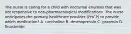 The nurse is caring for a child with nocturnal enuresis that was not responsive to non-pharmacological modifications. The nurse anticipates the primary healthcare provider (PHCP) to provide which medication? A. urecholine B. desmopressin C. prazosin D. finasteride