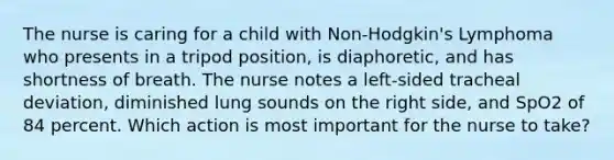 The nurse is caring for a child with Non-Hodgkin's Lymphoma who presents in a tripod position, is diaphoretic, and has shortness of breath. The nurse notes a left-sided tracheal deviation, diminished lung sounds on the right side, and SpO2 of 84 percent. Which action is most important for the nurse to take?