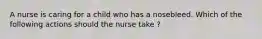 A nurse is caring for a child who has a nosebleed. Which of the following actions should the nurse take ?