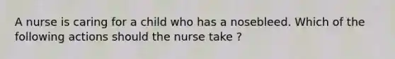 A nurse is caring for a child who has a nosebleed. Which of the following actions should the nurse take ?