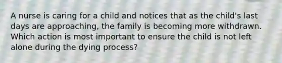 A nurse is caring for a child and notices that as the child's last days are approaching, the family is becoming more withdrawn. Which action is most important to ensure the child is not left alone during the dying process?