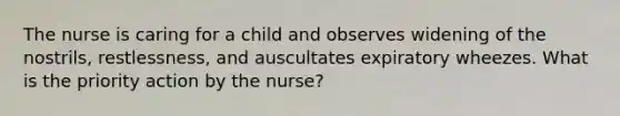 The nurse is caring for a child and observes widening of the nostrils, restlessness, and auscultates expiratory wheezes. What is the priority action by the nurse?