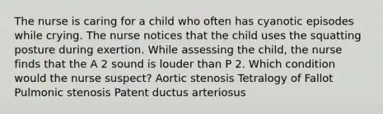 The nurse is caring for a child who often has cyanotic episodes while crying. The nurse notices that the child uses the squatting posture during exertion. While assessing the child, the nurse finds that the A 2 sound is louder than P 2. Which condition would the nurse suspect? Aortic stenosis Tetralogy of Fallot Pulmonic stenosis Patent ductus arteriosus