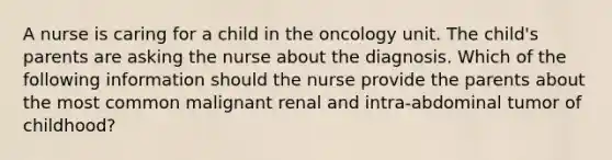 A nurse is caring for a child in the oncology unit. The child's parents are asking the nurse about the diagnosis. Which of the following information should the nurse provide the parents about the most common malignant renal and intra-abdominal tumor of childhood?