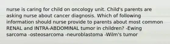 nurse is caring for child on oncology unit. Child's parents are asking nurse about cancer diagnosis. Which of following information should nurse provide to parents about most common RENAL and INTRA-ABDOMINAL tumor in children? -Ewing sarcoma -osteosarcoma -neuroblastoma -Wilm's tumor