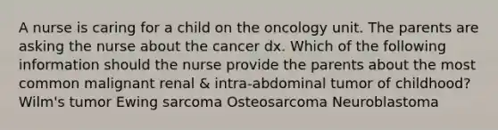 A nurse is caring for a child on the oncology unit. The parents are asking the nurse about the cancer dx. Which of the following information should the nurse provide the parents about the most common malignant renal & intra-abdominal tumor of childhood? Wilm's tumor Ewing sarcoma Osteosarcoma Neuroblastoma