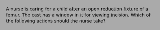 A nurse is caring for a child after an open reduction fixture of a femur. The cast has a window in it for viewing incision. Which of the following actions should the nurse take?