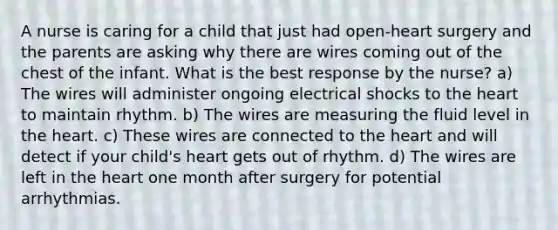 A nurse is caring for a child that just had open-heart surgery and the parents are asking why there are wires coming out of the chest of the infant. What is the best response by the nurse? a) The wires will administer ongoing electrical shocks to the heart to maintain rhythm. b) The wires are measuring the fluid level in the heart. c) These wires are connected to the heart and will detect if your child's heart gets out of rhythm. d) The wires are left in the heart one month after surgery for potential arrhythmias.