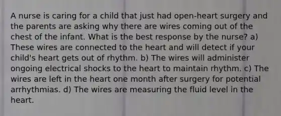 A nurse is caring for a child that just had open-heart surgery and the parents are asking why there are wires coming out of the chest of the infant. What is the best response by the nurse? a) These wires are connected to the heart and will detect if your child's heart gets out of rhythm. b) The wires will administer ongoing electrical shocks to the heart to maintain rhythm. c) The wires are left in the heart one month after surgery for potential arrhythmias. d) The wires are measuring the fluid level in the heart.