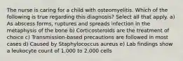 The nurse is caring for a child with osteomyelitis. Which of the following is true regarding this diagnosis? Select all that apply. a) As abscess forms, ruptures and spreads infection in the metaphysis of the bone b) Corticosteroids are the treatment of choice c) Transmission-based precautions are followed in most cases d) Caused by Staphylococcus aureus e) Lab findings show a leukocyte count of 1,000 to 2,000 cells