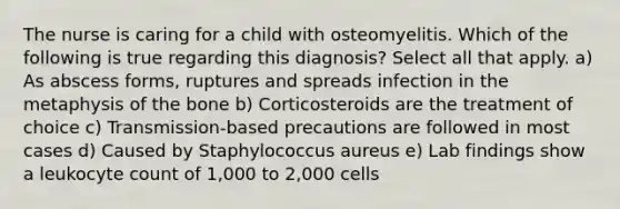 The nurse is caring for a child with osteomyelitis. Which of the following is true regarding this diagnosis? Select all that apply. a) As abscess forms, ruptures and spreads infection in the metaphysis of the bone b) Corticosteroids are the treatment of choice c) Transmission-based precautions are followed in most cases d) Caused by Staphylococcus aureus e) Lab findings show a leukocyte count of 1,000 to 2,000 cells