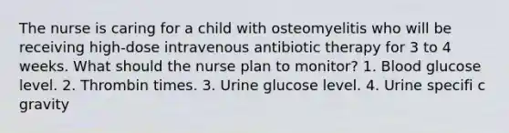 The nurse is caring for a child with osteomyelitis who will be receiving high-dose intravenous antibiotic therapy for 3 to 4 weeks. What should the nurse plan to monitor? 1. Blood glucose level. 2. Thrombin times. 3. Urine glucose level. 4. Urine specifi c gravity