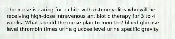 The nurse is caring for a child with osteomyelitis who will be receiving high-dose intravenous antibiotic therapy for 3 to 4 weeks. What should the nurse plan to monitor? blood glucose level thrombin times urine glucose level urine specific gravity