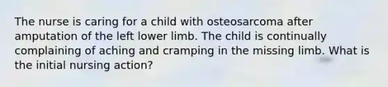 The nurse is caring for a child with osteosarcoma after amputation of the left lower limb. The child is continually complaining of aching and cramping in the missing limb. What is the initial nursing action?