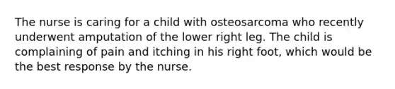 The nurse is caring for a child with osteosarcoma who recently underwent amputation of the lower right leg. The child is complaining of pain and itching in his right foot, which would be the best response by the nurse.