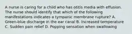 A nurse is caring for a child who has otitis media with effusion. The nurse should identify that which of the following manifestations indicates a tympanic membrane rupture? A. Green-blue discharge in the ear canal B. Increased temperature C. Sudden pain relief D. Popping sensation when swallowing