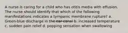 A nurse is caring for a child who has otitis media with effusion. The nurse should identify that which of the following manifestations indicates a tympanic membrane rupture? a. Green-blue discharge in the ear canal b. increased temperature c. sudden pain relief d. popping sensation when swallowing