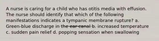 A nurse is caring for a child who has otitis media with effusion. The nurse should identify that which of the following manifestations indicates a tympanic membrane rupture? a. Green-blue discharge in the ear canal b. increased temperature c. sudden pain relief d. popping sensation when swallowing