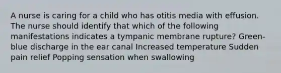 A nurse is caring for a child who has otitis media with effusion. The nurse should identify that which of the following manifestations indicates a tympanic membrane rupture? Green-blue discharge in the ear canal Increased temperature Sudden pain relief Popping sensation when swallowing