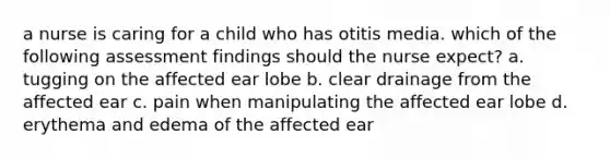 a nurse is caring for a child who has otitis media. which of the following assessment findings should the nurse expect? a. tugging on the affected ear lobe b. clear drainage from the affected ear c. pain when manipulating the affected ear lobe d. erythema and edema of the affected ear