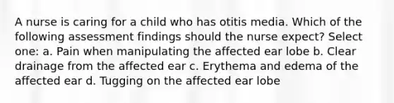 A nurse is caring for a child who has otitis media. Which of the following assessment findings should the nurse expect? Select one: a. Pain when manipulating the affected ear lobe b. Clear drainage from the affected ear c. Erythema and edema of the affected ear d. Tugging on the affected ear lobe