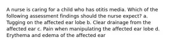 A nurse is caring for a child who has otitis media. Which of the following assessment findings should the nurse expect? a. Tugging on the affected ear lobe b. Clear drainage from the affected ear c. Pain when manipulating the affected ear lobe d. Erythema and edema of the affected ear