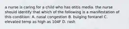 a nurse is caring for a child who has otitis media. the nurse should identify that which of the following is a manifestation of this condition: A. nasal congestion B. bulging fontanel C. elevated temp as high as 104F D. rash