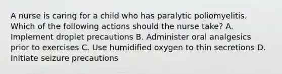 A nurse is caring for a child who has paralytic poliomyelitis. Which of the following actions should the nurse take? A. Implement droplet precautions B. Administer oral analgesics prior to exercises C. Use humidified oxygen to thin secretions D. Initiate seizure precautions