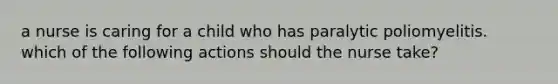 a nurse is caring for a child who has paralytic poliomyelitis. which of the following actions should the nurse take?