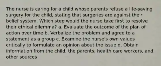 The nurse is caring for a child whose parents refuse a life-saving surgery for the child, stating that surgeries are against their belief system. Which step would the nurse take first to resolve their ethical dilemma? a. Evaluate the outcome of the plan of action over time b. Verbalize the problem and agree to a statement as a group c. Examine the nurse's own values critically to formulate an opinion about the issue d. Obtain information from the child, the parents, health care workers, and other sources