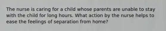 The nurse is caring for a child whose parents are unable to stay with the child for long hours. What action by the nurse helps to ease the feelings of separation from home?