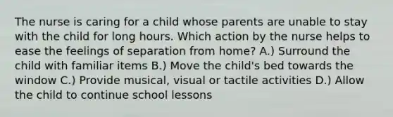 The nurse is caring for a child whose parents are unable to stay with the child for long hours. Which action by the nurse helps to ease the feelings of separation from home? A.) Surround the child with familiar items B.) Move the child's bed towards the window C.) Provide musical, visual or tactile activities D.) Allow the child to continue school lessons