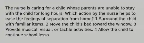 The nurse is caring for a child whose parents are unable to stay with the child for long hours. Which action by the nurse helps to ease the feelings of separation from home? 1 Surround the child with familiar items. 2 Move the child's bed toward the window. 3 Provide musical, visual, or tactile activities. 4 Allow the child to continue school lesso