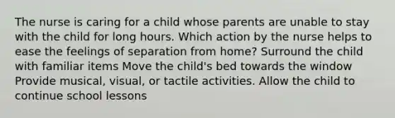 The nurse is caring for a child whose parents are unable to stay with the child for long hours. Which action by the nurse helps to ease the feelings of separation from home? Surround the child with familiar items Move the child's bed towards the window Provide musical, visual, or tactile activities. Allow the child to continue school lessons