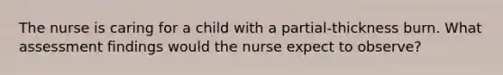 The nurse is caring for a child with a partial-thickness burn. What assessment findings would the nurse expect to observe?