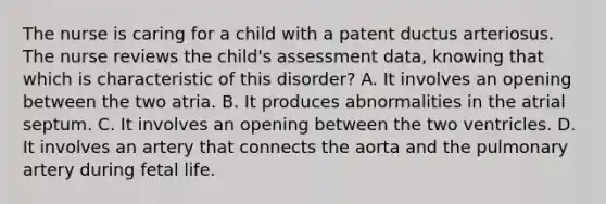 The nurse is caring for a child with a patent ductus arteriosus. The nurse reviews the child's assessment data, knowing that which is characteristic of this disorder? A. It involves an opening between the two atria. B. It produces abnormalities in the atrial septum. C. It involves an opening between the two ventricles. D. It involves an artery that connects the aorta and the pulmonary artery during fetal life.