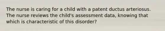 The nurse is caring for a child with a patent ductus arteriosus. The nurse reviews the child's assessment data, knowing that which is characteristic of this disorder?