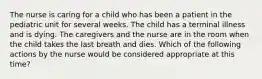 The nurse is caring for a child who has been a patient in the pediatric unit for several weeks. The child has a terminal illness and is dying. The caregivers and the nurse are in the room when the child takes the last breath and dies. Which of the following actions by the nurse would be considered appropriate at this time?