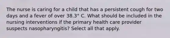 The nurse is caring for a child that has a persistent cough for two days and a fever of over 38.3° C. What should be included in the nursing interventions if the primary health care provider suspects nasopharyngitis? Select all that apply.