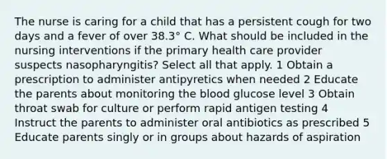 The nurse is caring for a child that has a persistent cough for two days and a fever of over 38.3° C. What should be included in the nursing interventions if the primary health care provider suspects nasopharyngitis? Select all that apply. 1 Obtain a prescription to administer antipyretics when needed 2 Educate the parents about monitoring the blood glucose level 3 Obtain throat swab for culture or perform rapid antigen testing 4 Instruct the parents to administer oral antibiotics as prescribed 5 Educate parents singly or in groups about hazards of aspiration