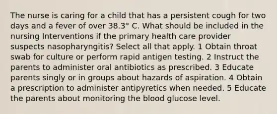 The nurse is caring for a child that has a persistent cough for two days and a fever of over 38.3° C. What should be included in the nursing Interventions if the primary health care provider suspects nasopharyngitis? Select all that apply. 1 Obtain throat swab for culture or perform rapid antigen testing. 2 Instruct the parents to administer oral antibiotics as prescribed. 3 Educate parents singly or in groups about hazards of aspiration. 4 Obtain a prescription to administer antipyretics when needed. 5 Educate the parents about monitoring the blood glucose level.