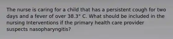 The nurse is caring for a child that has a persistent cough for two days and a fever of over 38.3° C. What should be included in the nursing Interventions if the primary health care provider suspects nasopharyngitis?